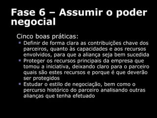 Fase 6 – Assumir o poder negocial Cinco boas práticas:  Definir de forma clara as contribuições chave dos parceiros, quanto às capacidades e aos recursos envolvidos, para que a aliança seja bem sucedida  Proteger os recursos principais da empresa que tomou a iniciativa, deixando claro para o parceiro quais são estes recursos e porque é que deverão ser protegidos  Estudar o estilo de negociação, bem como o percurso histórico do parceiro analisando outras alianças que tenha efetuado 