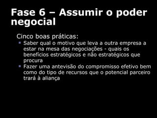 Fase 6 – Assumir o poder negocial Cinco boas práticas:  Saber qual o motivo que leva a outra empresa a estar na mesa das negociações - quais os benefícios estratégicos e não estratégicos que procura Fazer uma antevisão do compromisso efetivo bem como do tipo de recursos que o potencial parceiro trará à aliança 