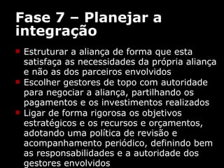 Fase 7 – Planejar a integração Estruturar a aliança de forma que esta satisfaça as necessidades da própria aliança e não as dos parceiros envolvidos  Escolher gestores de topo com autoridade para negociar a aliança, partilhando os pagamentos e os investimentos realizados  Ligar de forma rigorosa os objetivos estratégicos e os recursos e orçamentos, adotando uma política de revisão e acompanhamento periódico, definindo bem as responsabilidades e a autoridade dos gestores envolvidos 