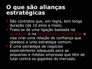 O que são alianças estratégicas São contratos que, em regra, tem longa duração (de 10 anos a mais). Trata-se de uma ligação baseada na  igualdade  e na  partilha de   competências  e visa criar uma relação de confiança que obedece a uma estratégia comum.  É uma estratégia de negócios especialmente adequada para as pequenas e médias empresas que têm de lutar contra os gigantes do mercado. 