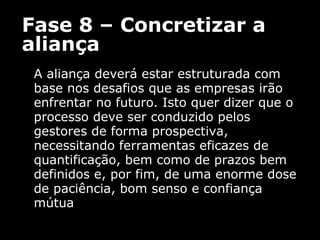 Fase 8 – Concretizar a aliança A aliança deverá estar estruturada com base nos desafios que as empresas irão enfrentar no futuro. Isto quer dizer que o processo deve ser conduzido pelos gestores de forma prospectiva, necessitando ferramentas eficazes de quantificação, bem como de prazos bem definidos e, por fim, de uma enorme dose de paciência, bom senso e confiança mútua 