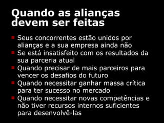 Quando as alianças devem ser feitas Seus concorrentes estão unidos por alianças e a sua empresa ainda não Se está insatisfeito com os resultados da sua parceria atual  Quando precisar de mais parceiros para vencer os desafios do futuro  Quando necessitar ganhar massa crítica para ter sucesso no mercado  Quando necessitar novas competências e não tiver recursos internos suficientes para desenvolvê-las 