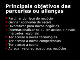 Principais objetivos das parcerias ou alianças Partilhar do risco do negócio  Ganhar economia de escala  Diversificar para novos negócios  Internacionalizar-se ou ter acesso a novos mercados regionais  Ter acesso a novas tecnologias  Ter acesso a novas competências  Ter acesso a capital  Agregar valor agregado aos negócios  