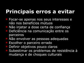 Principais erros a evitar Focar-se apenas nos seus interesses e não nos benefícios mútuos  Não injetar a dose certa de confiança  Deficiência na comunicação entre os parceiros  Não envolver as pessoas adequadas  Escolher o parceiro errado  Definir objetivos pouco claros  Subestimar os problemas de resistência à mudança e de choques culturais  