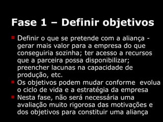 Fase 1 – Definir objetivos D efinir o que se pretende com a aliança -  gerar mais valor para a empresa do que  conseguiria sozinha; ter acesso a recursos que a parceira possa disponibilizar; preencher lacunas na capacidade de produção, etc. Os objetivos podem mudar conforme  evolua o ciclo de vida e a estratégia da empresa Nesta fase, não será necessária uma avaliação muito rigorosa das motivações e dos objetivos para constituir uma aliança 