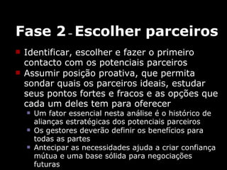 Fase 2  –  Escolher parceiros Identificar, escolher e fazer o primeiro contacto com os potenciais parceiros Assumir posição proativa, que permita sondar quais os parceiros ideais, estudar  seus pontos fortes e fracos e as opções que cada um deles tem para oferecer  Um fator essencial nesta análise é o histórico de alianças estratégicas dos potenciais parceiros Os gestores deverão definir os benefícios para todas as partes Antecipar as necessidades ajuda a criar confiança mútua e uma base sólida para negociações futuras 