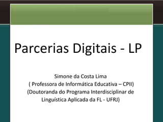 Parcerias Digitais - LP
Simone da Costa Lima
( Professora de Informática Educativa – CPII)
(Doutoranda do Programa Interdisciplinar de
Linguística Aplicada da FL - UFRJ)
 