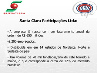 Santa Clara Participações Ltda: - A empresa já nasce com um faturamento anual da ordem de R$ 650 milhões; 2.200 empregados; Distribuida em em 14 estados de Nordeste, Norte e Sudeste do país; - Um volume de 70 mil toneladas/ano de café torrado e moído, o que corresponde a cerca de 12% do mercado brasileiro.  
