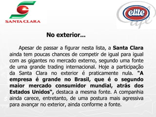 Apesar de passar a figurar nesta lista, a  Santa Clara  ainda tem poucas chances de competir de igual para igual com as gigantes no mercado externo, segundo uma fonte de uma grande trading internacional. Hoje a participação da Santa Clara no exterior é praticamente nula.  "A empresa é grande no Brasil, que é o segundo maior mercado consumidor mundial, atrás dos Estados Unidos“,  destaca a mesma fonte. A companhia ainda carece, entretanto, de uma postura mais agressiva para avançar no exterior, ainda conforme a fonte. No exterior... 