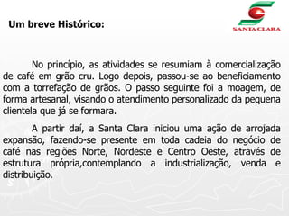 No princípio, as atividades se resumiam à comercialização de café em grão cru. Logo depois, passou-se ao beneficiamento com a torrefação de grãos. O passo seguinte foi a moagem, de forma artesanal, visando o atendimento personalizado da pequena clientela que já se formara. A partir daí, a Santa Clara iniciou uma ação de arrojada expansão, fazendo-se presente em toda cadeia do negócio de café nas regiões Norte, Nordeste e Centro Oeste, através de estrutura própria,contemplando a industrialização, venda e distribuição. Um breve Histórico: 