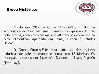 Breve Histórico : Criado em 1997, o Grupo Strauss-Elite - líder no segmento alimentício em Israel - nasceu da aquisição da Elite pela Strauss, cada uma com mais de 60 anos de experiência no setor alimentício, operando em Israel, Europa e Estados Unidos. O Grupo Strauss-Elite está entre as dez maiores indústrias de café do mundo e conta com 18 fábricas. Os principais parceiros em Israel são Danone, Unilever, PepsiCo (Frito-Lay ).   