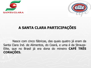 A SANTA CLARA PARTICIPAÇÕES Nasce com cinco fábricas, das quais quatro já eram da Santa Clara Ind. de Alimentos, do Ceará, e uma é da Strauss-Elite, que no Brasil já era dona do mineiro  CAFÉ TRÊS CORAÇÕES.  