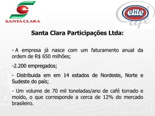 Santa Clara Participações Ltda: - A empresa já nasce com um faturamento anual da ordem de R$ 650 milhões; 2.200 empregados; Distribuida em em 14 estados de Nordeste, Norte e Sudeste do país; - Um volume de 70 mil toneladas/ano de café torrado e moído, o que corresponde a cerca de 12% do mercado brasileiro.  