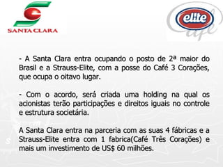 - A Santa Clara entra ocupando o posto de 2ª maior do Brasil e a Strauss-Elite, com a posse do Café 3 Corações, que ocupa o oitavo lugar. - Com o acordo, será criada uma holding na qual os acionistas terão participações e direitos iguais no controle e estrutura societária. A Santa Clara entra na parceria com as suas 4 fábricas e a Strauss-Elite entra com 1 fabrica(Café Três Corações) e mais um investimento de US$ 60 milhões.  