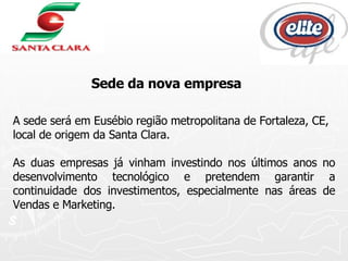 A sede será em Eusébio região metropolitana de Fortaleza, CE, local de origem da Santa Clara.  As duas empresas já vinham investindo nos últimos anos no desenvolvimento tecnológico e pretendem garantir a continuidade dos investimentos, especialmente nas áreas de Vendas e Marketing.  Sede da nova empresa 