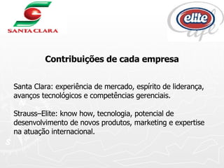 Contribuições de cada empresa Santa Clara: experiência de mercado, espírito de liderança, avanços tecnológicos e competências gerenciais.  Strauss–Elite: know how, tecnologia, potencial de desenvolvimento de novos produtos, marketing e expertise na atuação internacional. 