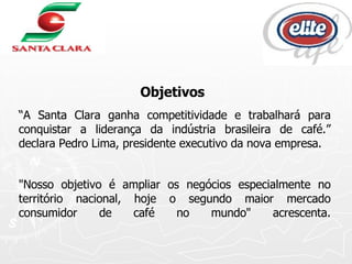 Objetivos   “ A Santa Clara ganha competitividade e trabalhará para conquistar a liderança da indústria brasileira de café.” declara Pedro Lima, presidente executivo da nova empresa. "Nosso objetivo é ampliar os negócios especialmente no território nacional, hoje o segundo maior mercado consumidor de café no mundo" acrescenta. 