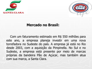 Mercado no Brasil: Com um faturamento estimado em R$ 550 milhões para este ano, a empresa planeja investir em uma nova torrefadora no Sudeste do país. A empresa já está no Rio desde 2003, com a aquisição da Pimpinella. No Sul e no Sudeste, a empresa está presente por meio de marcas próprias da bandeira Pão de Açúcar, mas também atua com sua marca, a Santa Clara.  