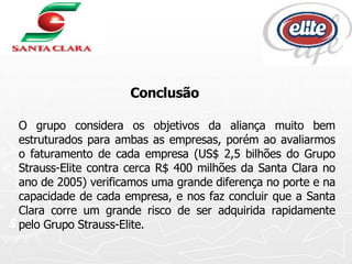 Conclusão O grupo considera os objetivos da aliança muito bem estruturados para ambas as empresas, porém ao avaliarmos o faturamento de cada empresa (US$ 2,5 bilhões do Grupo Strauss-Elite contra cerca R$ 400 milhões da Santa Clara no ano de 2005) verificamos uma grande diferença no porte e na capacidade de cada empresa, e nos faz concluir que a Santa Clara corre um grande risco de ser adquirida rapidamente pelo Grupo Strauss-Elite. 