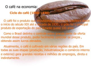 O café na economia: Ciclo do café (1800-1930) O café foi o produto que impulsionou a economia brasileira desde o início do século XIX até a década de 1930., o grão foi o principal produto de exportação do país durante quase 100 anos.  Como o Brasil detinha o controle sobre grande parte da oferta mundial desse produto, podia facilmente controlar os preços , obtendo assim lucros elevados. Atualmente, o café é cultivado em várias regiões do país. Em todas as suas etapas (produção, industrialização e comércio interno e externo) gera grandes receitas e milhões de empregos ,  direta e indiretamente.  