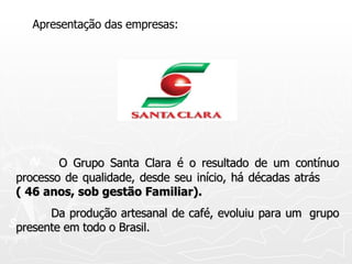 Apresentação das empresas:   O Grupo Santa Clara é o resultado de um contínuo processo de qualidade, desde seu início, há décadas atrás  ( 46 anos, sob gestão Familiar).   Da produção artesanal de café, evoluiu para um  grupo presente em todo o Brasil. 