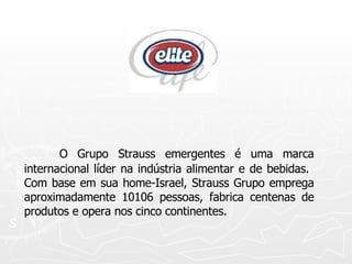 O Grupo Strauss emergentes é uma marca internacional líder na indústria alimentar e de bebidas.  Com base em sua home-Israel, Strauss Grupo emprega aproximadamente 10106 pessoas, fabrica centenas de produtos e opera nos cinco continentes.  