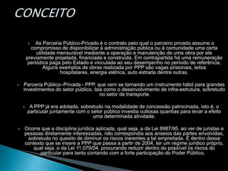  As Parceria Público-Privado é o contrato pelo qual o parceiro privado assume o
compromisso de disponibilizar à administração pública ou à comunidade uma certa
utilidade mensurável mediante a operação e manutenção de uma obra por ele
previamente projetada, financiada e construída. Em contrapartida há uma remuneração
periódica paga pelo Estado e vinculada ao seu desempenho no período de referência.
Alguns exemplos de obras realizada por PPP são vagas prisionais, leitos
hospitalares, energia elétrica, auto estrada dentre outras.
 Parceria Público–Privada - PPP, que vem se tornando um instrumento hábil para grandes
investimentos do setor público, tais como o desenvolvimento de infra-estrutura, sobretudo
no setor de transporte
 A PPP já era adotada, sobretudo na modalidade de concessão patrocinada, isto é, o
particular juntamente com o setor público investia vultosas quantias para levar a efeito
uma determinada atividade.
 Ocorre que a disciplina jurídica aplicada, qual seja, a da Lei 8987/95, ao ver de juristas e
pessoas diretamente interessadas, não correspondia aos anseios das partes envolvidas,
sobretudo no quesito de diminuir os riscos inerentes a tal empreitada. É dentro desse
contexto que se insere a PPP que passa a partir de 2004, ter um regime jurídico próprio,
qual seja, o da Lei 11.079/04, procurando reduzir dentro do possível os riscos do
particular para tanto contando com a forte participação do Poder Público.
 