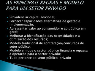  Providenciar capital adicional;
 Fornecer capacidades alternativas de gestão e
implementação;
 Acrescentar valor ao consumidor e ao público em
geral;
 Melhorar a identificação das necessidades e a
otimização dos recursos;
 Modelo tradicional de contratação/concursos de
setor público;
 Modelo em que o sector público financia e repassa
a operação para o sector privado;
 Tudo pertence ao setor público-privado
 