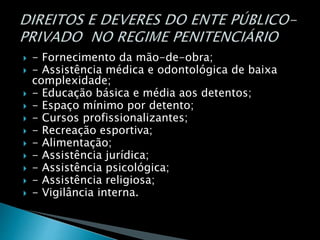  - Fornecimento da mão-de-obra;
 - Assistência médica e odontológica de baixa
complexidade;
 - Educação básica e média aos detentos;
 - Espaço mínimo por detento;
 - Cursos profissionalizantes;
 - Recreação esportiva;
 - Alimentação;
 - Assistência jurídica;
 - Assistência psicológica;
 - Assistência religiosa;
 - Vigilância interna.
 