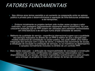  Nos últimos anos temos assistido a um aumento na cooperação entre os setores
público e privado para o desenvolvimento e operação de infra-estruturas ambientais
e de transportes.
 Embora inicialmente os projetos tenham sido muitas vezes na água e setor
rodoviário, com postagens (representando claramente retorno financeiro), há uma
crescente aceitação que as PPP podem ser utilizadas para satisfazer necessidades
em infra-estrutura e de serviços numa ampla variedade de setores.
 Melhoria da qualidade do serviço - experiência internacional sugere que a qualidade
dos serviços realizados no âmbito de um PPP é melhor do que o atingido pelo
modelo tradicional de contratação no sector público. Isto pode refletir uma melhor
integração dos serviços com o apoio de ativos, a melhoria das economias de escala,
a introdução de inovação na prestação de serviços, ou os incentivos ao desempenho
e sanções normalmente incluídos no âmbito de um contrato PPP.
 Mais rápida execução - a atribuição da responsabilidade de concepção e construção
para o setor privado, combinadas com pagamentos relacionados com a
disponibilidade de um serviço, oferecem importantes incentivos para o setor privado
para entregar os projetos no mais curto espaço de tempo de construção.
 