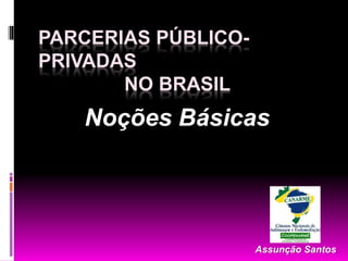 PARCERIAS PÚBLICO-
PRIVADAS
NO BRASIL
Assunção Santos
Noções Básicas
 