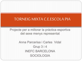 Projecte per a millorar la pràctica esportiva
del sexe menys representat
Anna Parcerisa i Carles Vidal
Grup 3 i 4
INEFC BARCELONA
SOCIOLOGIA
TORNEIGMIXTA FUTBOL SALA C.E.ESCOLA PIA
 