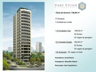 17 Andares
1 Unidade por andar
• 15 Unidades Tipo 198,28 m²
03 Suítes
03 vagas de garagem
• 01 Unidade Duplex 383,00 m²
03 Suítes
05 vagas de garagem
• 03 Subsolos - 50 vagas no total
• Área do terreno: 738,80 m²
Arquitetura: Israel Rewin
Paisagismo: Benedito Abbud
Decoração: Inês Capobianco
 