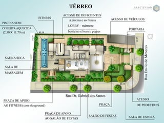 Rua Dr. Gabriel dos Santos
RuaEmiliodeMenezes
TÉRREO
LOBBY – mármore
botticino e branco pigues
SALA DE ESPERA
PORTARIA
ACESSO
DE PEDESTRES
ACESSO DE VEÍCULOS
SALÃO DE FESTAS
PRAÇA DE APOIO
AO SALÃO DE FESTAS
FITNESS
SALA DE
MASSAGEM
SAUNA SECA
PRAÇA DE APOIO
AO FITNESS (com playground)
PISCINA SEMI
COBERTAAQUECIDA
(2,50 X 11,70 m)
ACESSO DE DEFICIENTES
à piscina e ao fitness
PRAÇA
40,13
18,37
40,1419,39
 