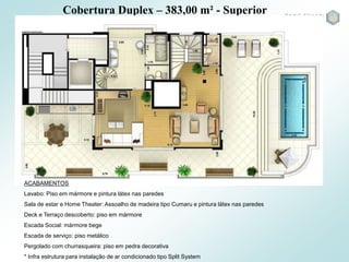 Cobertura Duplex – 383,00 m² - Superior
ACABAMENTOS
Lavabo: Piso em mármore e pintura látex nas paredes
Sala de estar e Home Theater: Assoalho de madeira tipo Cumaru e pintura látex nas paredes
Deck e Terraço descoberto: piso em mármore
Escada Social: mármore bege
Escada de serviço: piso metálico
Pergolado com churrasqueira: piso em pedra decorativa
* Infra estrutura para instalação de ar condicionado tipo Split System
 