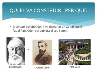 QUI EL VA CONSTRUIR I PER QUÈ? 
 El senyor Eusebi Güell li va demanar en Gaudí que li 
fes el Parc Güell perquè era el seu somni. 
 
 + = + 
Eusebi Güell Antoni Gaudí Parc Güell 
 