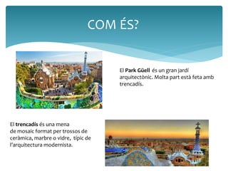 COM ÉS? 
El Park Güell és un gran jardí 
arquitectònic. Molta part està feta amb 
trencadís. 
El trencadís és una mena 
de mosaic format per trossos de 
ceràmica, marbre o vidre, típic de 
l’arquitectura modernista. 
 