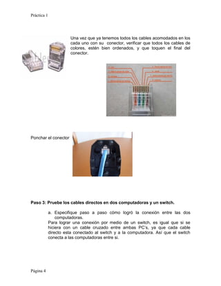 Práctica 1




                        Una vez que ya tenemos todos los cables acomodados en los
                        cada uno con su conector, verificar que todos los cables de
                        colores, estén bien ordenados, y que toquen el final del
                        conector.




Ponchar el conector




Paso 3: Pruebe los cables directos en dos computadoras y un switch.

             a. Especifique paso a paso cómo logró la conexión entre las dos
                 computadoras.
             Para lograr una conexión por medio de un switch, es igual que si se
             hiciera con un cable cruzado entre ambas PC’s, ya que cada cable
             directo esta conectado al switch y a la computadora. Así que el switch
             conecta a las computadoras entre si.




Página 4
 