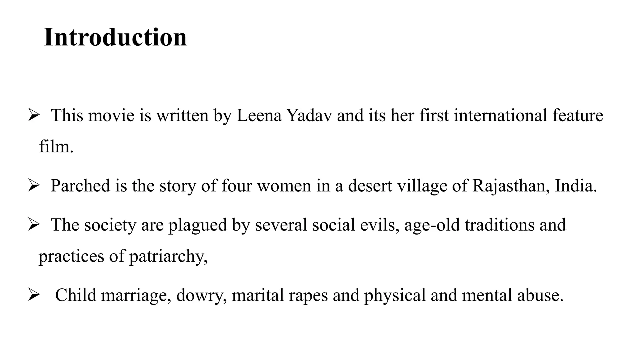 Introduction
 This movie is written by Leena Yadav and its her first international feature
film.
 Parched is the story of four women in a desert village of Rajasthan, India.
 The society are plagued by several social evils, age-old traditions and
practices of patriarchy,
 Child marriage, dowry, marital rapes and physical and mental abuse.
 