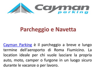 Parcheggio e Navetta
Cayman Parking è il parcheggio a breve e lungo
termine dell'aeroporto di Roma Fiumicino. La
location ideale per chi vuole lasciare la propria
auto, moto, camper o furgone in un luogo sicuro
durante le vacanze o per lavoro.
 