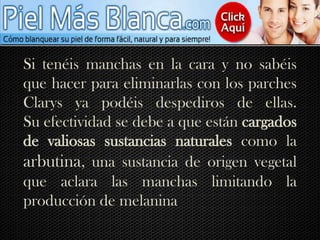 Si tenéis manchas en la cara y no sabéis que hacer para eliminarlas con los parches Clarys ya podéis despediros de ellas.Su efectividad se debe a que están cargados de valiosas sustancias naturales como la arbutina, una sustancia de origen vegetal que aclara las manchas limitando la producción de melanina.