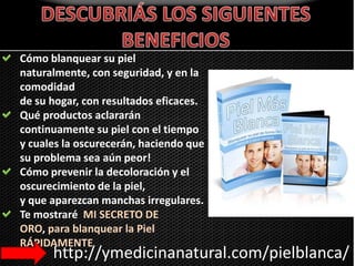 DESCUBRIÁS LOS SIGUIENTES BENEFICIOSCómo blanquear su piel naturalmente, con seguridad, y en la comodidad de su hogar, con resultados eficaces. Qué productos aclararán continuamente su piel con el tiempo y cuales la oscurecerán, haciendo que su problema sea aún peor!Cómo prevenir la decoloración y el oscurecimiento de la piel, y que aparezcan manchas irregulares.Te mostraré  MI SECRETO DE ORO, para blanquear la Piel RÁPIDAMENTEhttp://ymedicinanatural.com/pielblanca/