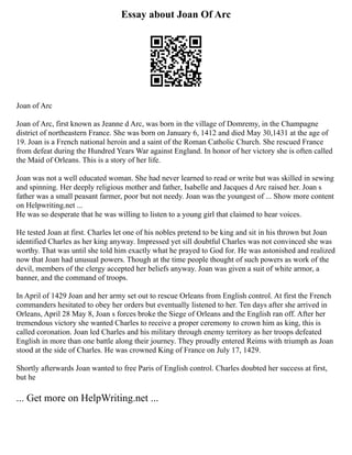 Essay about Joan Of Arc
Joan of Arc
Joan of Arc, first known as Jeanne d Arc, was born in the village of Domremy, in the Champagne
district of northeastern France. She was born on January 6, 1412 and died May 30,1431 at the age of
19. Joan is a French national heroin and a saint of the Roman Catholic Church. She rescued France
from defeat during the Hundred Years War against England. In honor of her victory she is often called
the Maid of Orleans. This is a story of her life.
Joan was not a well educated woman. She had never learned to read or write but was skilled in sewing
and spinning. Her deeply religious mother and father, Isabelle and Jacques d Arc raised her. Joan s
father was a small peasant farmer, poor but not needy. Joan was the youngest of ... Show more content
on Helpwriting.net ...
He was so desperate that he was willing to listen to a young girl that claimed to hear voices.
He tested Joan at first. Charles let one of his nobles pretend to be king and sit in his thrown but Joan
identified Charles as her king anyway. Impressed yet sill doubtful Charles was not convinced she was
worthy. That was until she told him exactly what he prayed to God for. He was astonished and realized
now that Joan had unusual powers. Though at the time people thought of such powers as work of the
devil, members of the clergy accepted her beliefs anyway. Joan was given a suit of white armor, a
banner, and the command of troops.
In April of 1429 Joan and her army set out to rescue Orleans from English control. At first the French
commanders hesitated to obey her orders but eventually listened to her. Ten days after she arrived in
Orleans, April 28 May 8, Joan s forces broke the Siege of Orleans and the English ran off. After her
tremendous victory she wanted Charles to receive a proper ceremony to crown him as king, this is
called coronation. Joan led Charles and his military through enemy territory as her troops defeated
English in more than one battle along their journey. They proudly entered Reims with triumph as Joan
stood at the side of Charles. He was crowned King of France on July 17, 1429.
Shortly afterwards Joan wanted to free Paris of English control. Charles doubted her success at first,
but he
... Get more on HelpWriting.net ...
 