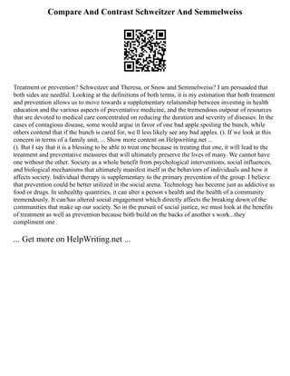 Compare And Contrast Schweitzer And Semmelweiss
Treatment or prevention? Schweitzer and Theresa, or Snow and Semmelweiss? I am persuaded that
both sides are needful. Looking at the definitions of both terms, it is my estimation that both treatment
and prevention allows us to move towards a supplementary relationship between investing in health
education and the various aspects of preventative medicine, and the tremendous outpour of resources
that are devoted to medical care concentrated on reducing the duration and severity of diseases. In the
cases of contagious disease, some would argue in favor of one bad apple spoiling the bunch, while
others contend that if the bunch is cared for, we ll less likely see any bad apples. (). If we look at this
concern in terms of a family unit, ... Show more content on Helpwriting.net ...
(). But I say that it is a blessing to be able to treat one because in treating that one, it will lead to the
treatment and preventative measures that will ultimately preserve the lives of many. We cannot have
one without the other. Society as a whole benefit from psychological interventions, social influences,
and biological mechanisms that ultimately manifest itself in the behaviors of individuals and how it
affects society. Individual therapy is supplementary to the primary prevention of the group. I believe
that prevention could be better utilized in the social arena. Technology has become just as addictive as
food or drugs. In unhealthy quantities, it can alter a person s health and the health of a community
tremendously. It can/has altered social engagement which directly affects the breaking down of the
communities that make up our society. So in the pursuit of social justice, we must look at the benefits
of treatment as well as prevention because both build on the backs of another s work...they
compliment one
... Get more on HelpWriting.net ...
 