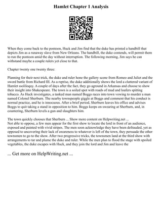Hamlet Chapter 1 Analysis
When they come back to the pontoon, Huck and Jim find that the duke has printed a handbill that
depicts Jim as a runaway slave from New Orleans. The handbill, the duke contends, will permit them
to run the pontoon amid the day without interruption. The following morning, Jim says he can
withstand maybe a couple rulers yet close to that.
Chapter twenty one twenty three:
Planning for their next trick, the duke and ruler hone the gallery scene from Romeo and Juliet and the
sword battle from Richard III. As a reprise, the duke additionally shows the lord a cluttered variant of
Hamlet ssoliloquy. A couple of days after the fact, they go aground in Arkansas and choose to show
their insight into Shakespeare. The town is a soiled spot with roads of mud and loafers spitting
tobacco. As Huck investigates, a tanked man named Boggs races into town vowing to murder a man
named Colonel Sherburn. The nearby townspeople giggle at Boggs and comment that his conduct is
normal practice, and he is innocuous. After a brief period, Sherburn leaves his office and advises
Boggs to quit taking a stand in opposition to him. Boggs keeps on swearing at Sherburn, and, in
countering, Sherburn levels a gun and slaughters him.
The town quickly chooses that Sherburn ... Show more content on Helpwriting.net ...
Not able to oppose, a few men appear for the first show to locate the lord in front of an audience,
exposed and painted with vivid stripes. The men soon acknowledge they have been defrauded, yet as
opposed to uncovering their lack of awareness to whatever is left of the town, they persuade the other
townsmen to go to the show. After two progressive tricks, the townsmen land at the third show with
arrangements to tar and plume the duke and ruler. While the men plan to flood the stage with spoiled
vegetables, the duke escapes with Huck, and they join the lord and Jim and leave the
... Get more on HelpWriting.net ...
 