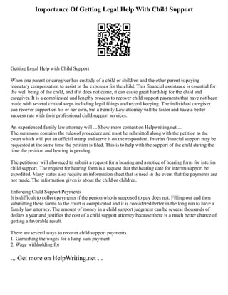 Importance Of Getting Legal Help With Child Support
Getting Legal Help with Child Support
When one parent or caregiver has custody of a child or children and the other parent is paying
monetary compensation to assist in the expenses for the child. This financial assistance is essential for
the well being of the child, and if it does not come, it can cause great hardship for the child and
caregiver. It is a complicated and lengthy process to recover child support payments that have not been
made with several critical steps including legal filings and record keeping. The individual caregiver
can recover support on his or her own, but a Family Law attorney will be faster and have a better
success rate with their professional child support services.
An experienced family law attorney will ... Show more content on Helpwriting.net ...
The summons contains the rules of procedure and must be submitted along with the petition to the
court which will put an official stamp and serve it on the respondent. Interim financial support may be
requested at the same time the petition is filed. This is to help with the support of the child during the
time the petition and hearing is pending.
The petitioner will also need to submit a request for a hearing and a notice of hearing form for interim
child support. The request for hearing form is a request that the hearing date for interim support be
expedited. Many states also require an information sheet that is used in the event that the payments are
not made. The information given is about the child or children.
Enforcing Child Support Payments
It is difficult to collect payments if the person who is supposed to pay does not. Filling out and then
submitting these forms to the court is complicated and it is considered better in the long run to have a
family law attorney. The amount of money in a child support judgment can be several thousands of
dollars a year and justifies the cost of a child support attorney because there is a much better chance of
getting a favorable result.
There are several ways to recover child support payments.
1. Garnishing the wages for a lump sum payment
2. Wage withholding for
... Get more on HelpWriting.net ...
 