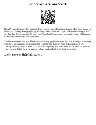 Driving Age Persuasive Speech
ROAR! , went the car as they started it. Many people have different opinions on when teens should be
able to start driving. Some people say that they should raise it to 18 years old but some disagree and
say that they should keep it at 16 years old. They should keep the driving age at 16 years old because
of freedom , technology , and experience.
The first reason that they should not raise the driving age is because of freedom. Teenagers are always
wanting to go places and their parents don t want to take them anymore. In passage one it says
Turning 16 and getting a driver s licence is a rite of passage that most teens have worked hard to earn .
This is saying that all their life teens have been working hard to get there licence and
... Get more on HelpWriting.net ...
 