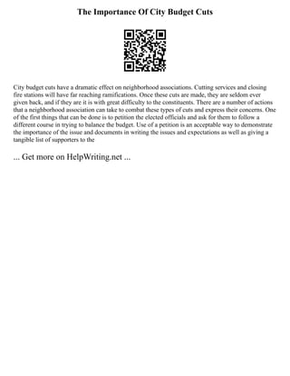 The Importance Of City Budget Cuts
City budget cuts have a dramatic effect on neighborhood associations. Cutting services and closing
fire stations will have far reaching ramifications. Once these cuts are made, they are seldom ever
given back, and if they are it is with great difficulty to the constituents. There are a number of actions
that a neighborhood association can take to combat these types of cuts and express their concerns. One
of the first things that can be done is to petition the elected officials and ask for them to follow a
different course in trying to balance the budget. Use of a petition is an acceptable way to demonstrate
the importance of the issue and documents in writing the issues and expectations as well as giving a
tangible list of supporters to the
... Get more on HelpWriting.net ...
 