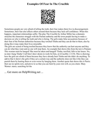 Examples Of Fear In The Crucible
Sometimes people are very afraid of telling the truth, their fear makes them live in discouragement.
Sometimes, their fear also affects others around them because they lack self confidence .When this
happens, important relationships suffer. The play The Crucible by Arthur Miller has a dramatic
storyline the characters struggle with the Puritan authority and the town people having to make a
decision on who is telling the truth and who is hiring. The girls make false accusations because of
their fear of the Puritan authorities because they torched Tituba and they can do that to them, also by
doing this it may make their lives miserable.
The girls are scared of being torched because they know that the authority can hurt anyone and they
can do what they want and no one will stop them. An example that shows this from the text is Putnam:
This woman must be hanged! She must he taken and hanged! Tituba, terrified, falls to her knees: No,
no don t hang Tituba! I tell him I don t desire to work for him, sir (Crucible.1.1119). This is showing
how the girls are afraid of them because they have already beat Tituba and she didn t do anything. To
add to that it shows the girls if they act a certain way and the authority does not like it the they can
punish them by beating them or even worse by hanging them. Another quote that shows this is Parris:
then see no spirits now, and prove to us that you can faint by your own will, as you claim. Mary
Warner: stares, searching for the
... Get more on HelpWriting.net ...
 