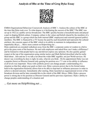 Analysis of Bbc at the Time of Greg Dyke Essay
EMBA Organisational Behaviour Coursework Analysis of BBC 1. Analyse the culture of the BBC at
the time that Dyke took over. To what degree is it facilitating the success of the BBC? The BBC was
set up in 1922 as a public service broadcaster. The BBC quickly became a household name and played
a part in shaping British culture. Company culture is the values and beliefs shared by the members of a
group and the BBC is a group which has both internal (BBC employees) and external (general public)
members. The BBC is financed by a TV license fee paid by each household and represents the cultural
artefacts: the concrete aspect of the BBC which is its ability to maintain its independence and
impartiality (Keys, ... Show more content on Helpwriting.net ...
Dyke undertook an extended walkabout away from the BBC s corporate centre in London in a bid to
get to the grass roots of the business. He met with employees and asked How can I make a difference?
and he listened to what people had to say and did not express any opinions. He also quickly gained
respect at the top of the organisation using similar tactics and Mark Byford described what he really
liked about ...him and me is we talk a lot about the wider BBC together, not just World services. He
doesn t say everything he does is right, he asks, what do you think . On his appointment Dyke was not
a popular choice as Director General only gaining his position on a 7 5 vote so his ability to influence
at all levels was important. Those with symbolic power can change people s understanding of a
situation so that they adopt your goals as their own. Dyke s process power due to his formal status
held in the organisation hierarchy allows him to be able to stop/start or influence processes in order to
achieve a desired outcome. Immediately after starting, Dyke launched an organisational review of the
broadcast division and he later extended this to the whole of the BBC (Keys, 2006). Dyke s process
power is strong due to his position as Director General and his previous experience. Dyke s ability to
change peoples understanding of a situation and
... Get more on HelpWriting.net ...
 